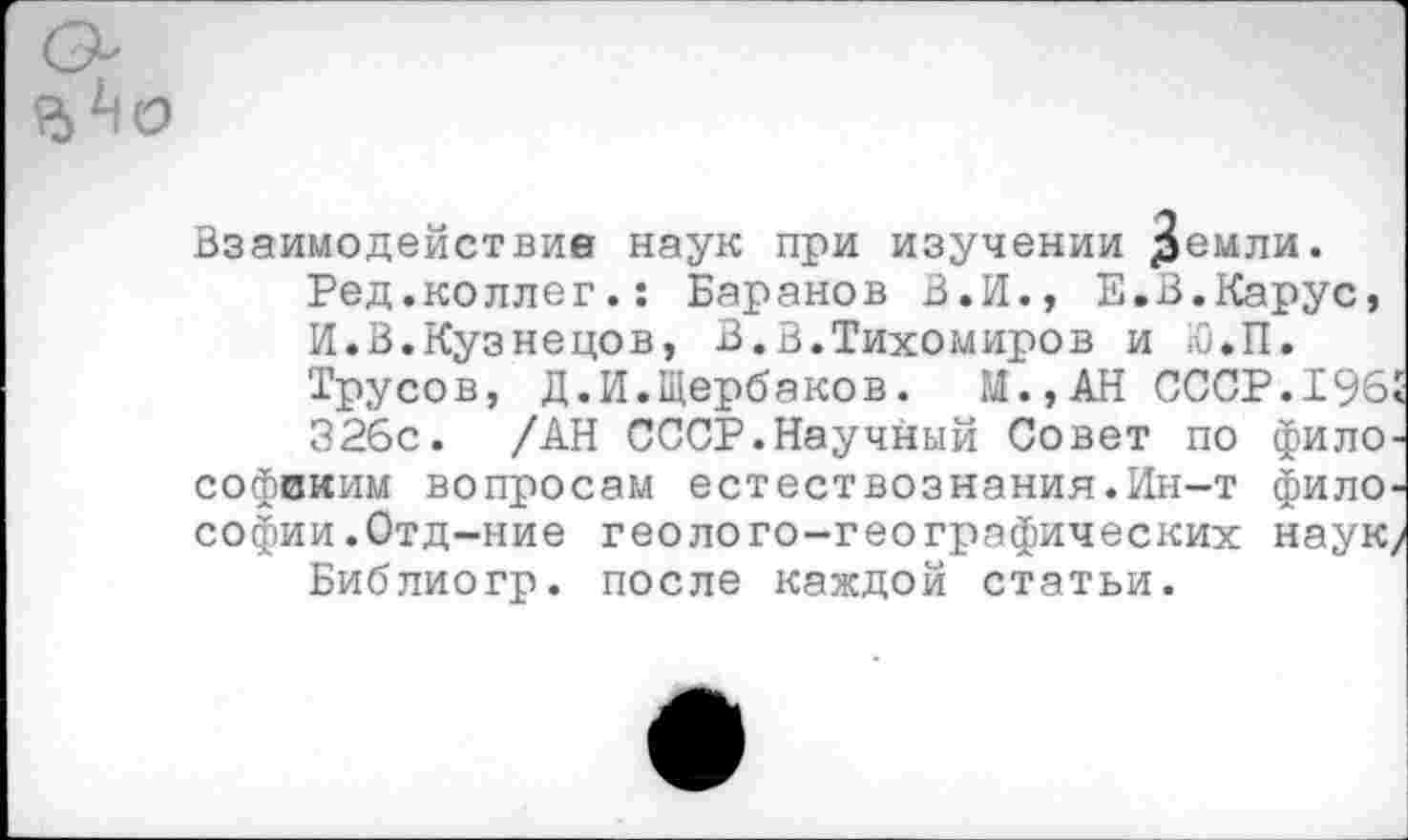 ﻿Взаимодействие наук при изучении демли.
Ред.коллег.: Баранов В.И., Е.В.Карус, И.В.Кузнецов, В.В.Тихомиров и Ю.П.
Трусов, Д.И.Щербаков. М.,АН СССР.1965
326с. /АН СССР.Научный Совет по философским вопросам естествознания.Ин-т философии .Отд-ние геолого-географических наук/
Библиогр. после каждой статьи.